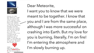 Dear Meteorite,
I want you to know that we were
meant to be together. I know that
you and I are from the same place,
although I was more successful on
crashing into Earth. But my love for
you is burning, literally, I’m on ﬁre!
I’m entering the atmosphere and
I’m slowly burning up.
 