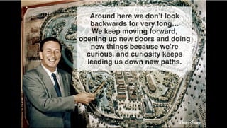 Around here we don’t look
backwards for very long…
We keep moving forward,
opening up new doors and doing
new things because we’re
curious, and curiosity keeps
leading us down new paths.
!
 