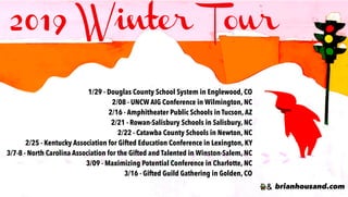2019 Winter Tour
brianhousand.com
1/29 - Douglas County School System in Englewood, CO
2/08 - UNCW AIG Conference in Wilmington, NC
2/16 - Amphitheater Public Schools in Tucson, AZ
2/21 - Rowan-Salisbury Schools in Salisbury, NC
2/22 - Catawba County Schools in Newton, NC
2/25 - Kentucky Association for Gifted Education Conference in Lexington, KY
3/7-8 - North Carolina Association for the Gifted and Talented in Winston-Salem, NC
3/09 - Maximizing Potential Conference in Charlotte, NC
3/16 - Gifted Guild Gathering in Golden, CO
 