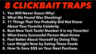 1. You Will Never Guess Why!
2. What We Found Was Shocking!
3. 11 Things That You Probably Did Not Know
About Your Favorite Celebrity
4. Best New Tech Tools! Number 4 Is my Favorite!
5. What Every Successful Person Must Know
6. Feel Better About Yourself by Doing This
7. Lose Weight Now by Eating These Foods
8. How To Save $$$ on Your Next Purchase
8 CLICKBAIT TRAPS
 