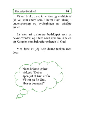 Det evige budskap!                       10
   Vi kan bruke disse kriteriene og kvalitetene
(s? vel som andre som tilh?rer Ham alene) i
unders?kelsen og avvisningen av p?st?tte
guder.

   La meg n? diskutere budskapet som er
nevnt ovenfor, og sitere noen vers fra Bibelen
og Koranen som bekrefter enheten til Gud.

   Men f?rst vil jeg dele denne tanken med
deg:




       Noen kristne tenker
       sikkert: Det er
       ?penlyst at Gud er ?n.
       Vi tror p? ?n Gud.
       Hva er poenget?
 