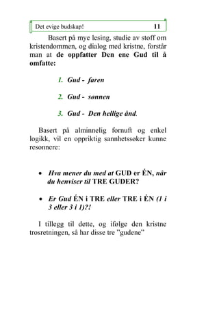 Det evige budskap!                       11
       Basert p? mye lesing, studie av stoff om
kristendommen, og dialog med kristne, forst?r
man at de oppfatter Den ene Gud til ?
omfatte:

         1. Gud - faren

         2. Gud - s?nnen

         3. Gud - Den hellige ?nd.

   Basert p? alminnelig fornuft og enkel
logikk, vil en oppriktig sannhetss?ker kunne
resonnere:


   ? Hva mener du med at GUD er ?N, n?r
     du henviser til TRE GUDER?

   ? Er Gud ?N i TRE eller TRE i ?N (1 i
     3 eller 3 i 1)?!

   I tillegg til dette, og if?lge den kristne
trosretningen, s? har disse tre gudene
 