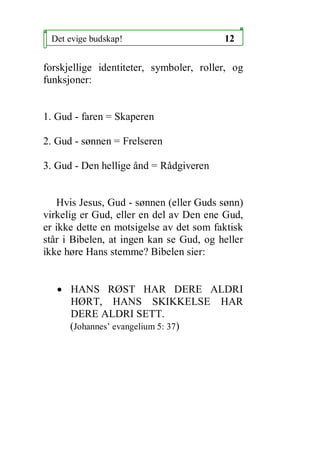 Det evige budskap!                      12

forskjellige identiteter, symboler, roller, og
funksjoner:


1. Gud - faren = Skaperen

2. Gud - s?nnen = Frelseren

3. Gud - Den hellige ?nd = R?dgiveren


   Hvis Jesus, Gud - s?nnen (eller Guds s?nn)
virkelig er Gud, eller en del av Den ene Gud,
er ikke dette en motsigelse av det som faktisk
st?r i Bibelen, at ingen kan se Gud, og heller
ikke h?re Hans stemme? Bibelen sier:


   ? HANS R?ST HAR DERE ALDRI
     H?RT, HANS SKIKKELSE HAR
     DERE ALDRI SETT.
     (Johannes evangelium 5: 37)
 