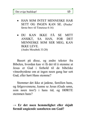 Det evige budskap!                      13


   ? HAN SOM INTET MENNESKE HAR
     SETT OG INGEN KAN SE. (Paulus
      f?rste brev til Timoteus 6:16)

   ? DU KAN IKKE F? SE MITT
     ANSIKT, SA HAN, FOR DET
     MENNESKE SOM SER MEG, KAN
     IKKE LEVE.
      (Andre Mosebok 33:20)



   Basert p? disse, og andre tekster fra
Bibelen, hvordan kan vi f? det til ? stemme at
Jesus er Gud i forhold til de bibelske
vitnesbyrdene om at ingen noen gang har sett
Gud, eller h?rt Hans stemme?

   Stemmer det ikke at j?dene, familien hans,
og f?lgesvennene, kunne se Jesus (Guds s?nn,
som noen tror!) i hans tid, og H?RTE
stemmen hans?


 Er det noen hemmelighet eller skjult
form?l ang?ende sannheten om Gud?
 