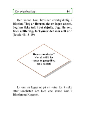Det evige budskap!                     14

   Den sanne Gud bevitner ettertrykkelig i
Bibelen, Jeg er Herren, det er ingen annen.
Jeg har ikke talt i det skjulte. Jeg, Herren,
taler rettferdig, forkynner det som rett er.
(Jesaia 45:18-19)




               Hva er sannheten?
                 V?r s? snill ? les
               verset en gang til og
                   tenk p? det!




    La oss n? legge ut p? en reise for ? s?ke
etter sannheten om Den ene sanne Gud i
Bibelen og Koranen.
 