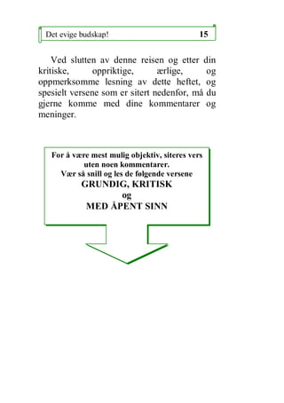 Det evige budskap!                           15

    Ved slutten av denne reisen og etter din
kritiske,      oppriktige,      ?rlige,     og
oppmerksomme lesning av dette heftet, og
spesielt versene som er sitert nedenfor, m? du
gjerne komme med dine kommentarer og
meninger.



   For ? v?re mest mulig objektiv, siteres vers
            uten noen kommentarer.
     V?r s? snill og les de f?lgende versene
           GRUNDIG, KRITISK
                  og
            MED ?PENT SINN
 