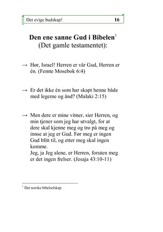 Det evige budskap!                  16


      Den ene sanne Gud i Bibelen1
        (Det gamle testamentet):

 H?r, Israel! Herren er v?r Gud, Herren er
  n. (Femte Mosebok 6:4)


 Er det ikke n som har skapt henne b?de
  med legeme og ?nd? (Malaki 2:15)


 Men dere er mine vitner, sier Herren, og
  min tjener som jeg har utvalgt, for at
  dere skal kjenne meg og tro p? meg og
  innse at jeg er Gud. F?r meg er ingen
  Gud blitt til, og etter meg skal ingen
  komme.
  Jeg, ja Jeg alene, er Herren, foruten meg
  er det ingen frelser. (Jesaja 43:10-11)



1
    Det norske bibelselskap
 