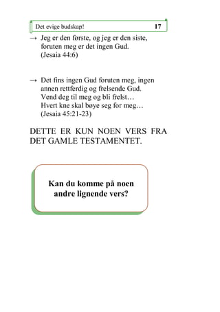 Det evige budskap!                         17
 Jeg er den f?rste, og jeg er den siste,
  foruten meg er det ingen Gud.
  (Jesaia 44:6)


 Det fins ingen Gud foruten meg, ingen
  annen rettferdig og frelsende Gud.
  Vend deg til meg og bli frelst
  Hvert kne skal b?ye seg for meg
  (Jesaia 45:21-23)

DETTE ER KUN NOEN VERS FRA
DET GAMLE TESTAMENTET.




      Kan du komme p? noen
       andre lignende vers?
 