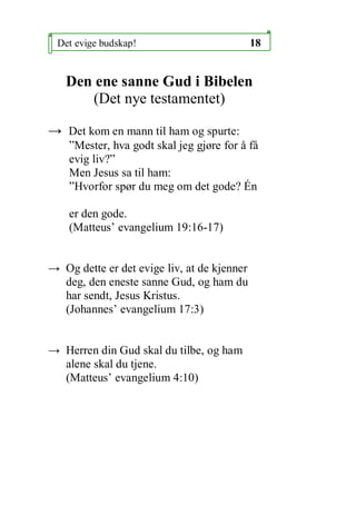 Det evige budskap!                          18


   Den ene sanne Gud i Bibelen
      (Det nye testamentet)

 Det kom en mann til ham og spurte:
    Mester, hva godt skal jeg gj?re for ? f?
    evig liv?
    Men Jesus sa til ham:
    Hvorfor sp?r du meg om det gode? ?n

    er den gode.
    (Matteus evangelium 19:16-17)


 Og dette er det evige liv, at de kjenner
  deg, den eneste sanne Gud, og ham du
  har sendt, Jesus Kristus.
  (Johannes evangelium 17:3)


 Herren din Gud skal du tilbe, og ham
  alene skal du tjene.
  (Matteus evangelium 4:10)
 