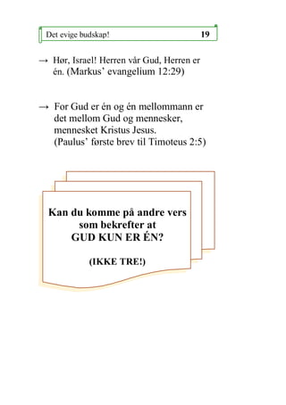 Det evige budskap!                        19

 H?r, Israel! Herren v?r Gud, Herren er
  n. (Markus evangelium 12:29)


 For Gud er n og n mellommann er
  det mellom Gud og mennesker,
  mennesket Kristus Jesus.
  (Paulus f?rste brev til Timoteus 2:5)




  Kan du komme p? andre vers
       som bekrefter at
      GUD KUN ER ?N?

             (IKKE TRE!)
 
