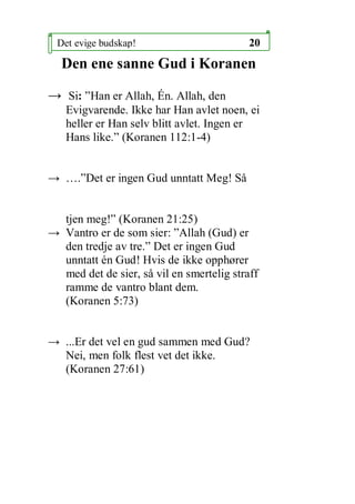 Det evige budskap!                        20
  Den ene sanne Gud i Koranen

 Si: Han er Allah, ?n. Allah, den
   Evigvarende. Ikke har Han avlet noen, ei
   heller er Han selv blitt avlet. Ingen er
   Hans like. (Koranen 112:1-4)


 .Det er ingen Gud unntatt Meg! S?


  tjen meg! (Koranen 21:25)
 Vantro er de som sier: Allah (Gud) er
  den tredje av tre. Det er ingen Gud
  unntatt n Gud! Hvis de ikke opph?rer
  med det de sier, s? vil en smertelig straff
  ramme de vantro blant dem.
  (Koranen 5:73)


 ...Er det vel en gud sammen med Gud?
  Nei, men folk flest vet det ikke.
  (Koranen 27:61)
 