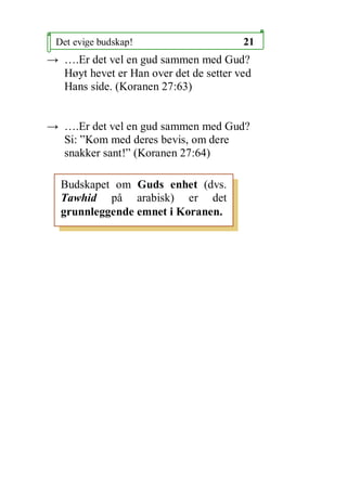 Det evige budskap!                     21
 .Er det vel en gud sammen med Gud?
  H?yt hevet er Han over det de setter ved
  Hans side. (Koranen 27:63)


 .Er det vel en gud sammen med Gud?
  Si: Kom med deres bevis, om dere
  snakker sant! (Koranen 27:64)

  Budskapet om Guds enhet (dvs.
  Tawhid p? arabisk) er det
  grunnleggende emnet i Koranen.
 