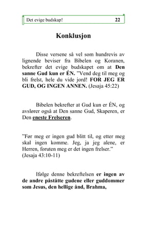Det evige budskap!                     22


               Konklusjon

       Disse versene s? vel som hundrevis av
lignende beviser fra Bibelen og Koranen,
bekrefter det evige budskapet om at Den
sanne Gud kun er ?N. Vend deg til meg og
bli frelst, hele du vide jord! FOR JEG ER
GUD, OG INGEN ANNEN. (Jesaja 45:22)


      Bibelen bekrefter at Gud kun er ?N, og
avsl?rer ogs? at Den sanne Gud, Skaperen, er
Den eneste Frelseren.


F?r meg er ingen gud blitt til, og etter meg
skal ingen komme. Jeg, ja jeg alene, er
Herren, foruten meg er det ingen frelser.
(Jesaja 43:10-11)


     If?lge denne bekreftelsen er ingen av
de andre p?st?tte gudene eller guddommer
som Jesus, den hellige ?nd, Brahma,
 
