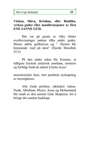 Det evige budskap!                       23

Vishnu, Shiva, Krishna, eller Buddha,
verken guder eller manifestasjoner av Den
ENE SANNE GUD.

      Det var p? grunn av slike falske
overbevisninger j?dene tilba andre guder,
Moses ?dela gullkalven og  Herren ble
brennende vred p? dem (Fjerde Mosebok
25:3)

       P? den andre siden ble Essenes, et
tidligere kristent unitarisk samfunn, torturert
og forfulgt fordi de nektet ? bytte Jesus

monoteistiske l?re, mot paulinsk nyskapning
av treenigheten.

      Alle Guds profeter, inkludert Adam,
Noah, Abraham, Moses, Jesus og Mohammad
ble sendt av den samme Gud, Skaperen, for ?
bringe det samme budskap:
 