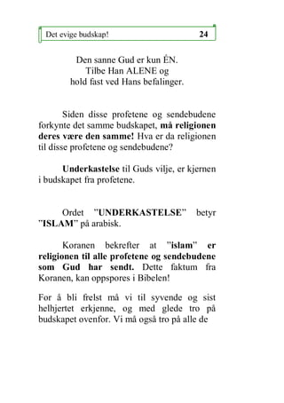 Det evige budskap!                      24

         Den sanne Gud er kun ?N.
            Tilbe Han ALENE og
        hold fast ved Hans befalinger.


        Siden disse profetene og sendebudene
forkynte det samme budskapet, m? religionen
deres v?re den samme! Hva er da religionen
til disse profetene og sendebudene?

      Underkastelse til Guds vilje, er kjernen
i budskapet fra profetene.


     Ordet UNDERKASTELSE               betyr
ISLAM p? arabisk.

       Koranen bekrefter at islam er
religionen til alle profetene og sendebudene
som Gud har sendt. Dette faktum fra
Koranen, kan oppspores i Bibelen!

For ? bli frelst m? vi til syvende og sist
helhjertet erkjenne, og med glede tro p?
budskapet ovenfor. Vi m? ogs? tro p? alle de
 