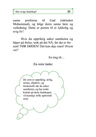 Det evige budskap!                          25

sanne     profetene   til   Gud      (inkludert
Mohammad), og f?lge deres sanne l?re og
veiledning. Dette er porten til et lykkelig og
evig liv!

       Hvis du oppriktig s?ker sannheten og
h?per p? frelse, tenk p? det N?, f?r det er for
sent! F?R D?DEN! Det kan skje snart! Hvem
vet?

                              En ting til

                En siste tanke



       De som er oppriktig, ?rlig,
       seri?s, objektiv, og
       fordomsfri n?r de s?ker
       sannheten, og har tenkt
       kritisk p? dette budskapet,
       vil kanskje stille sp?rsm?l
       som:
 