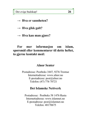 Det evige budskap!                           26

   Hva er sannheten?

    Hva gikk galt?

    Hva kan man gj?re?


   For mer informasjon om islam,
sp?rsm?l eller kommentarer til dette heftet,
ta gjerne kontakt med:


                  Alnor Senter

      Postadresse: Postboks 3447, 9276 Troms?
           Internettadresse: www.alnor.no
            E-postadresse: post@alnor.no
             Telefon: (47) 776 78721

             Det Islamske Nettverk

        Postadresse: Postboks 58 1476 Rasta
         Internettadresse: www.islamnet.no
          E-postadresse: post@islamnet.no
                 Telefon: 48170675
 