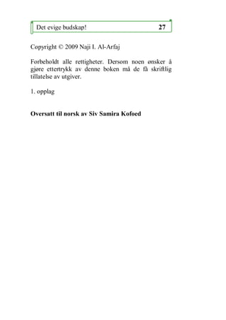Det evige budskap!                         27

Copyright ? 2009 Naji I. Al-Arfaj

Forbeholdt alle rettigheter. Dersom noen ?nsker ?
gj?re ettertrykk av denne boken m? de f? skriftlig
tillatelse av utgiver.

1. opplag


Oversatt til norsk av Siv Samira Kofoed
 
