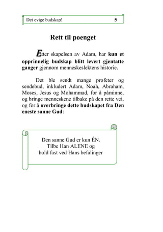 Det evige budskap!                      5


            Rett til poenget

      Etter skapelsen av Adam, har kun et
opprinnelig budskap blitt levert gjentatte
ganger gjennom menneskeslektens historie.

      Det ble sendt mange profeter og
sendebud, inkludert Adam, Noah, Abraham,
Moses, Jesus og Mohammad, for ? p?minne,
og bringe menneskene tilbake p? den rette vei,
og for ? overbringe dette budskapet fra Den
eneste sanne Gud:




        Den sanne Gud er kun ?N.
          Tilbe Han ALENE og
       hold fast ved Hans befalinger
 