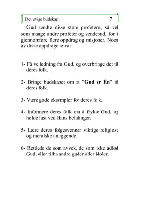 Det evige budskap!                       7
  Gud sendte disse store profetene, s? vel
som mange andre profeter og sendebud, for ?
gjennomf?re flere oppdrag og misjoner. Noen
av disse oppdragene var:


1- F? veiledning fra Gud, og overbringe det til
   deres folk.

2- Bringe budskapet om at Gud er ?n til
  deres folk.

3- V?re gode eksempler for deres folk.

4- Informere deres folk om ? frykte Gud, og
  holde fast ved Hans befalinger.

5- L?re deres f?lgesvenner viktige religi?se
  og moralske anliggende.

6- Rettlede de som avvek, de som ikke adl?d
   Gud, eller tilba andre guder eller idoler.
 