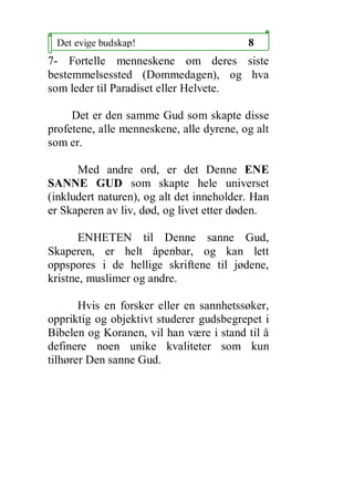 Det evige budskap!                       8
7- Fortelle menneskene om deres siste
bestemmelsessted (Dommedagen), og hva
som leder til Paradiset eller Helvete.

     Det er den samme Gud som skapte disse
profetene, alle menneskene, alle dyrene, og alt
som er.

      Med andre ord, er det Denne ENE
SANNE GUD som skapte hele universet
(inkludert naturen), og alt det inneholder. Han
er Skaperen av liv, d?d, og livet etter d?den.

       ENHETEN til Denne sanne Gud,
Skaperen, er helt ?penbar, og kan lett
oppspores i de hellige skriftene til j?dene,
kristne, muslimer og andre.

       Hvis en forsker eller en sannhetss?ker,
oppriktig og objektivt studerer gudsbegrepet i
Bibelen og Koranen, vil han v?re i stand til ?
definere noen unike kvaliteter som kun
tilh?rer Den sanne Gud.
 