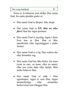 Det evige budskap!                    9
  Noen av kvalitetene som skiller Den sanne
Gud, fra andre p?st?tte guder er:

  ? Den sanne Gud er Skaper, ikke skapt.

  ? Den sanne Gud er ?N, ikke tre eller
    flere! Han har ingen partnere.

  ? Den sanne Gud er usynlig; ingen i dette
    livet kan se Han. Han er ikke
    manifestert eller legemliggjort i andre
    former.

  ? Den sanne Gud er evig, Han verken d?r
    eller forandrer seg.

  ? Den sanne Gud har ikke behov for noen
    (som en mor, en kone, eller en s?nn),
    eller noe (som f?de eller hjelp). Men
    andre beh?ver Han.

  ? Den sanne Gud er unik i Sine
    egenskaper; ingen er som Han. Ingen
    menneskelige,        eller    animalske
    beskrivelser kan tillegges Han.
 
