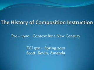 The History of Composition Instruction Pre – 1900 : Context for a New Century ECI 520 – Spring 2010Scott, Kevin, Amanda 