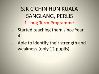 SJK C CHIN HUN KUALA
SANGLANG, PERLIS
1-Long Term Programme
- Started teaching them since Year
4
- Able to identify their strength and
weakness.(only 12 pupils)
 