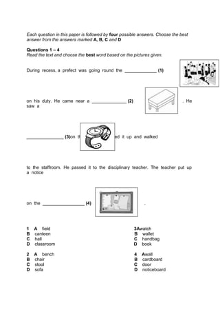 Each question in this paper is followed by four possible answers. Choose the best
answer from the answers marked A, B, C and D
Questions 1 – 4
Read the text and choose the best word based on the pictures given.
During recess, a prefect was going round the _____________ (1)
on his duty. He came near a ______________ (2) . He
saw a
_______________ (3)on the floor. He picked it up and walked
to the staffroom. He passed it to the disciplinary teacher. The teacher put up
a notice
on the _________________ (4) .
1 A field 3Awatch
B canteen B wallet
C hall C handbag
D classroom D book
2 A bench 4 Awall
B chair B cardboard
C stool C door
D sofa D noticeboard
 