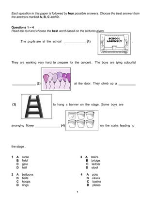 Each question in this paper is followed by four possible answers. Choose the best answer from
the answers marked A, B, C and D.
Questions 1 – 4
Read the text and choose the best word based on the pictures given.
The pupils are at the school _____________ (1) .
They are working very hard to prepare for the concert . The boys are tying colourful
______________ (2) at the door. They climb up a __________
(3) to hang a banner on the stage. Some boys are
arranging flower _______________ (4) on the stairs leading to
the stage .
1 A store 3 A stairs
B field B bridge
C gate C ladder
D hall D stool
2 A balloons 4 A pots
B balls B vases
C hoops C basins
D rings D plates
1
 