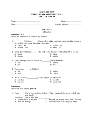 1
SJK(C) CHI MAN
TUITION CLASS ASSESSMENT 1/2019
ENGLISH YEAR 6S
Name:…………………………………. Marks:…………………….
Class: …………………………………. Parent’s Signature:………………..
SECTION A
(20marks)
Questions 1 to 5
Choose the best answer to complete the sentences
1 __________Goh Meng______ Wilson will be taking part in the public speaking contest as
they will be away on the day of the competition.
A Either ...nor C Neither…or
B Neither… nor D Either…or
2 Arnold pressed himself________the wall so that the thief would not be able to see him.
A among C along
B through D against
3 You’d better pack thicker jackets. It’s_________cold in Hokkaido.
A very C almost
B just D too
4 Can you run_______as Qhishern?
A fast C as fast
B faster D fastest
5 We’re lost. Let’s ___________to see if anyone can help us out.
A ask about C ask after
B ask over D ask around
Questions 6
Choose the most suitable proverb.
6 Father:
Kok Weng:
You’ve been studying for hours. Take a break and play some football with
your friends.
You’re right, Dad.____________
A All that glitters is not gold. C All work and no play makes Jack a dull boy
B Boys will be boys D You can’t teach an old dog, new tricks.
 