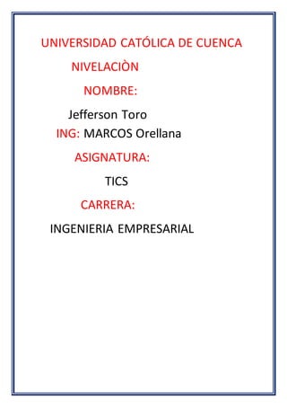 UNIVERSIDAD CATÓLICA DE CUENCA
NIVELACIÒN
NOMBRE:
Jefferson Toro
ING: MARCOS Orellana
ASIGNATURA:
TICS
CARRERA:
INGENIERIA EMPRESARIAL
 