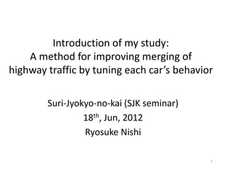 Introduction of my study:
    A method for improving merging of
highway traffic by tuning each car’s behavior

        Suri-Jyokyo-no-kai (SJK seminar)
                 18th, Jun, 2012
                 Ryosuke Nishi

                                            1
 