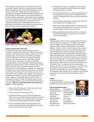 THE SOCIAL JUSTICE LEADER, ISSUE VI PAGE 10
The students are conducting semi-structured interviews and
surveys with students, teachers, and administrators at UHS to
better understand the structures of UHS that pertain to these
five topics. With their findings, they are organizing group
presentations and papers that illuminate their findings and then
they will make recommendations via a formal presentation to
the administration and teachers, and perhaps most interestingly
to the incoming principal, who will be new in the fall of 2013 and
is currently unaware of the projects and research that the
students are conducting. This presentation will serve as an
opportunity to introduce the new principal to their work and to
give critical input to school improvement initiatives.
Youth Learning to Assert Their Voice
During the first half of the semester-long class, students
reviewed foundational terms and issues related to social justice.
Currently, in the last half of the semester, students are at the
emerging stages of learning how to use YPAR as a scholarly
process to exert their voice and as one student articulated
“speak on issues from the trenches,” especially on policies
concerning school improvement. However, in traditional
schooling students are commonly given limited opportunities to
engage in learning that leads to action-oriented changes in their
school community. Thus, as students transition to a more
democratic form of learning they must be given the opportunity
to dialogue about how and why their voice matters, so that they
can then gain the confidence to exercise their voice on school
improvement issues. Students have engaged in writing exercises
throughout the semester, such as the journal-writing excerpt
below, to begin to conceptualize the value of their voice. To
encourage the students to begin affirming the power of their
voice we asked students in one of their daily journal prompts to
articulate, “What can school administrators learn from you as
youth?” Students responded:
 They can learn that they are not the only ones that can
teach something. We are also smart.
 That you shouldn’t underestimate youth.
 School administrators can learn about the things that
affect us the most and the things that will help us make the
best of out of school. They could also learn the way we as
students look at things and how we differ in thinking.
 That school administrators can learn that we have an
opinion and also know what we’re talking about. Half the
time we make more sense than adults.
 By letting them listen to our suggestions they can learn
about what needs to be done to make school a better
place/environment for students.
 The school administration can take our presentations as a
learning experience because we are telling them from a
student’s perspective what’s wrong and what needs to be
changed.
 We have things to teach adults, and also there are lots of
them [adults] who are willing to listen.
 That students have thoughts, opinions, and feelings, and
that we do care about the issues very much at our school
and are willing to do what we can to fix them.
 Many people believe that administrators can only teach,
but I think administrators can learn just as much from
students teaching them.
Conclusion
Engaging today’s youth in relevant and meaningful learning is a
common objective in classrooms. The YPAR process teaches
youth to engage in critical thinking and advanced learning
experiences that exceed learning standards, and embark in
advocacy, activism, research, and ultimately use their voice to
push for equitable and social justice oriented changes in their
school. By listening to and incorporating student voice into
school leadership and school improvement initiatives, student
leadership becomes key. According to one UHS administrator,
the social justice class is the hub “for student voice in the UHS
school improvement plan.” Thus, faculty at UHS are realizing as
educators and leaders for social justice they should take the
opportunity to collaborate with and learn from students in the
Social Justice class. As educators we must step outside of
ourselves and see this is not as much about us, but this is about
what today’s youth experience and how structures, both
equitable and inequitable, are set up for students. Ultimately,
this newsletter shares the work of our students in the UHS Social
Justice class, which spans beyond the traditional notion of
schooling.
Authors
Joe Wiemelt, principal
Dr. Anjalé (AJ) Welton, assistant professor
Rachel Moyer, Social Justice class teacher
High School Student Authors
Yessica Bedolla
Acaisha Washington
Jala Payton
Adriana Alvarez
Ivan Roque
Leighanne Matson
Josh Rearden
Shonneeia Hill
Karla Altamirano
DeVonne Luster
Students working on their YPAR project in the in the Social Justice Class.
Emily Beverly
Kimberly Brunelle
Valentina Stafford
Tierra Williams
Lily Finell
Henry Ando
Ben Lambeth
Jackie Masiunas
Dania Avila-Cardona
Principal Joe Wiemelt
 