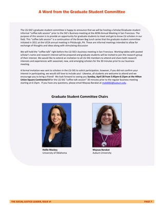 THE SOCIAL JUSTICE LEADER, ISSUE VI PAGE 7
A Word from the Graduate Student Committee
The LSJ-SIG’s graduate student committee is happy to announce that we will be hosting a Scholar/Graduate-student
informal “coffee talk session” prior to the SIG’s Business meeting at the AERA Annual Meeting in San Francisco. The
purpose of this session is to provide an opportunity for graduate students to meet and get to know LSJ scholars in our
field. This “coffee talk session” is a continuation of the Brown Bag lunch series that the graduate student committee
initiated in 2011 at the UCEA annual meeting in Pittsburgh, PA. These are informal meetings intended to allow for
exchange of thoughts and ideas along with stimulating discussion
We will hold the “coffee talk” right before the LSJ-SIG’s business meeting in San Francisco. Working tables with posted
scholar's name and research interest will be prepared and graduate students will be invited to join the research group
of their interest. We would like to extend an invitation to all LSJ-SIG members to attend and share both research
interests and experiences with seasoned, new, and emerging scholars for the 30 minutes prior to our business
meeting.
A formal invitation was sent to scholars in the LSJ-SIG to solicit participation, however, if you did not confirm your
interest in participating, we would still love to include you! Likewise, all students are welcome to attend and we
encourage you to bring a friend! We look forward to seeing you Sunday, April 28 from 5:45pm-6:15pm at the Hilton
Union Square Continental 8 for the LSJ-SIG “coffee talk session” 30 minutes prior to the regular business meeting
starting at 6:15pm. If you have any questions, please email Maysaa Barakat at myb0002@auburn.edu .
Hollie Mackey
University of Oklahoma
Maysaa Barakat
Auburn University
Graduate Student Committee Chairs
 