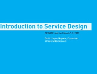 Introduction to Service Design
               SERVICE JAM LA | March 1-3, 2013

               Savitri Lopez Negrete, Consultant
               slnegrete@gmail.com
 