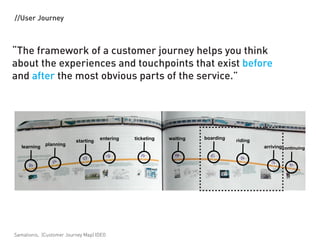 //User Journey



The framework of a customer journey helps you think
about the experiences and touchpoints that exist before
and after the most obvious parts of the service.




                                     entering   ticketing   waiting   boarding
                          starting                                               riding
              planning
   learning                                                                               arriving continuing




Samalionis, (Customer Journey Map) IDEO
 