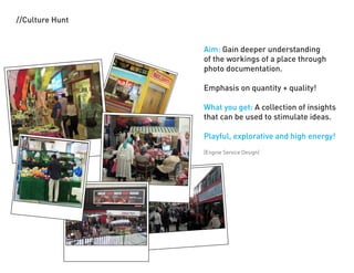 //Culture Hunt


                 Aim: Gain deeper understanding
                 of the workings of a place through
                 photo documentation.

                 Emphasis on quantity + quality!

                 What you get: A collection of insights
                 that can be used to stimulate ideas.

                 Playful, explorative and high energy!
                 [Engine Service Design]
 