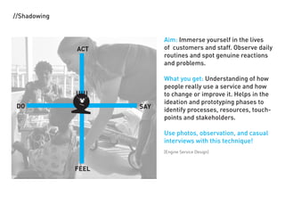 //Shadowing


                           Aim: Immerse yourself in the lives
              ACT          of customers and staff. Observe daily
                           routines and spot genuine reactions
                           and problems.

                           What you get: Understanding of how
                           people really use a service and how
                           to change or improve it. Helps in the
                           ideation and prototyping phases to
 DO                  SAY   identify processes, resources, touch-
                           points and stakeholders.

                           Use photos, observation, and casual
                           interviews with this technique!
                           [Engine Service Design]



              FEEL
 