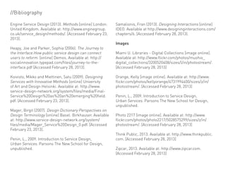 //Bibliography

Engine Service Design (2013). Methods [online] London:     Samalionis, Fran (2013). Designing Interactions [online]
United Kingdom. Available at: http://www.enginegroup.      IDEO. Available at http://www.designinginteractions.com/
co.uk/service_design/methods/. [Accessed February 23,      chapters/6. [Accessed February 28, 2013).
2013].
                                                           Images
Heapy, Joe and Parker, Sophia (2006). The Journey to
the Interface:How public service design can connect        Miami U. Libraries - Digital Collections [image online].
users to reform. [online] Demos. Available at: http://     Available at: http://www.flickr.com/photos/muohio_
socialinnovation.typepad.com/files/journey-to-the-         digital_collections/3200520408/sizes/l/in/photostream/.
interface.pdf [Accessed February 28, 2013].                [Accessed February 28, 2013]

Koivisto, Mikko and Miettinen, Satu (2009). Designing      Orange, Kelly [image online]. Available at: http://www.
Services with Innovative Methods [online] University       flickr.com/photos/kellyorange/4731994400/sizes/z/in/
of Art and Design Helsinki. Available at: http://www.      photostream/. [Accessed February 28, 2013]
service-design-network.org/system/files/media/Final-
Service%20Design%20as%20an%20emerging%20field.             Penin, L., 2009. Introduction to Service Design,
pdf. [Accessed February 23, 2013].                         Urban Services. Parsons The New School for Design,
                                                           unpublished.
Mager, Birgit (2007). Design Dictionary:Perspectives on
Design Terminology [online] Basel: Birkhauser. Available   Photo 2217 [image online]. Available at: http://www.
at: http://www.service-design-network.org/system/          flickr.com/photos/photo2217/5028575299/sizes/z/in/
files/media/Mager_Service%20Design_0.pdf. [Accessed        photostream/. [Accessed February 28, 2013]
February 23, 2013].
                                                           Think Public, 2013. Available at: http://www.thinkpublic.
Penin, L., 2009. Introduction to Service Design,           com. [Accessed February 28, 2013]
Urban Services. Parsons The New School for Design,
unpublished.                                               Zipcar, 2013. Available at: http://www.zipcar.com.
                                                           [Accessed February 28, 2013]
 