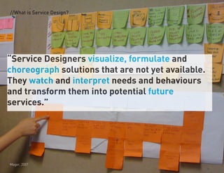 //What is Service Design?




Service Designers visualize, formulate and
choreograph solutions that are not yet available.
They watch and interpret needs and behaviours
and transform them into potential future
services.




Mager, 2007
 