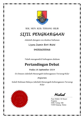 SEK. MEN. KEB. TERIANG HILIR 
SIJIL PENGHARGAAN 
Adalah dengan ini diakui bahawa 
Liyana Jasmin Binti Muhd 
Misliah 
940506055968 
Telah mengambil bahagian dalam 
Pertandingan Debat 
Pada 18 September 2014 
Di Dewan Sekolah Menengah Kebangsaan Teriang Hilir 
Anjuran 
Kelab Bahasa Melayu Sekolah Menengah Kebangsaan Teriang 
Hilir 
……………………………….. 
Puan Misliah Bt Masari 
Pengetua 
SMK Teriang Hilir 
72400 Simpang Durian 
