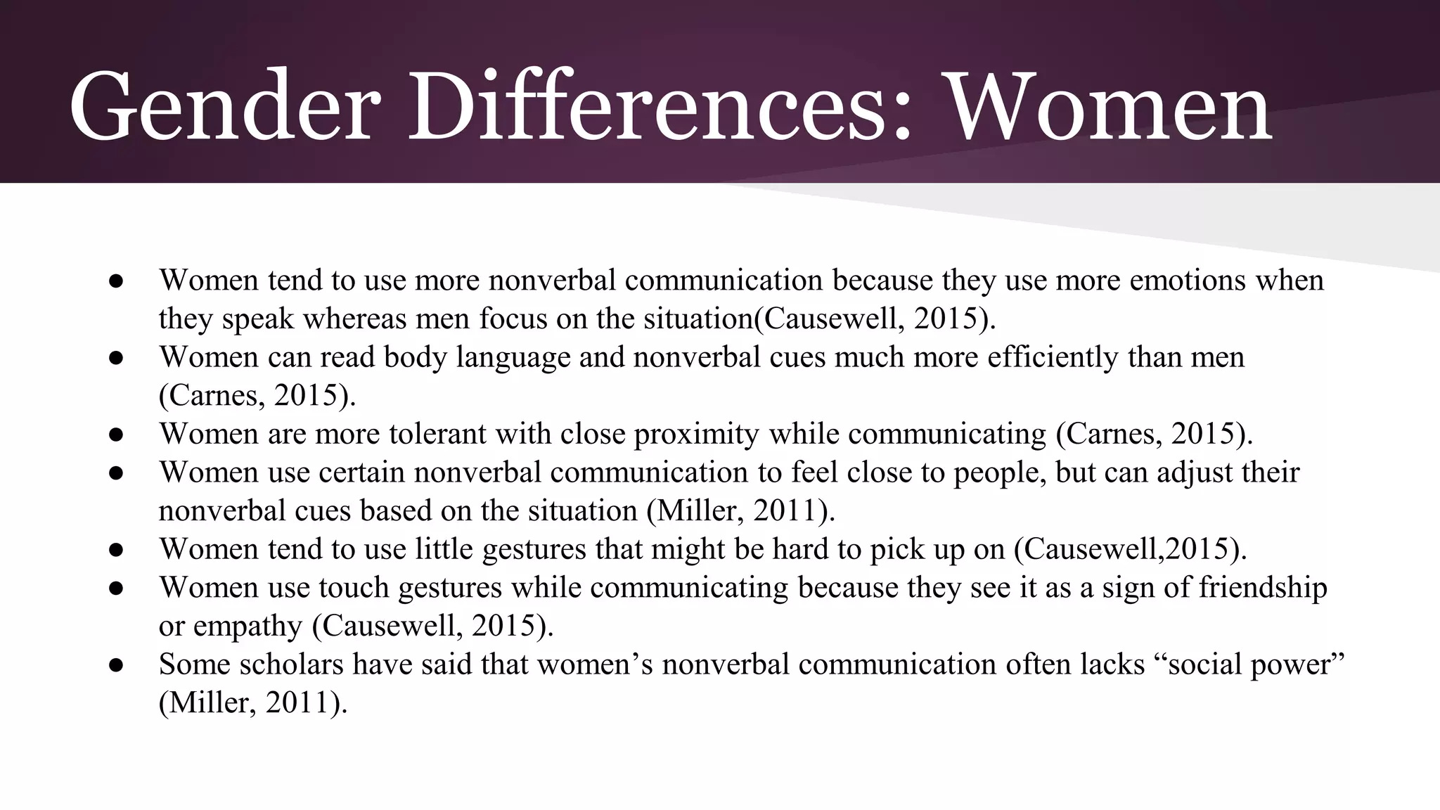 Gender Differences: Women
● Women tend to use more nonverbal communication because they use more emotions when
they speak whereas men focus on the situation(Causewell, 2015).
● Women can read body language and nonverbal cues much more efficiently than men
(Carnes, 2015).
● Women are more tolerant with close proximity while communicating (Carnes, 2015).
● Women use certain nonverbal communication to feel close to people, but can adjust their
nonverbal cues based on the situation (Miller, 2011).
● Women tend to use little gestures that might be hard to pick up on (Causewell,2015).
● Women use touch gestures while communicating because they see it as a sign of friendship
or empathy (Causewell, 2015).
● Some scholars have said that women’s nonverbal communication often lacks “social power”
(Miller, 2011).
 