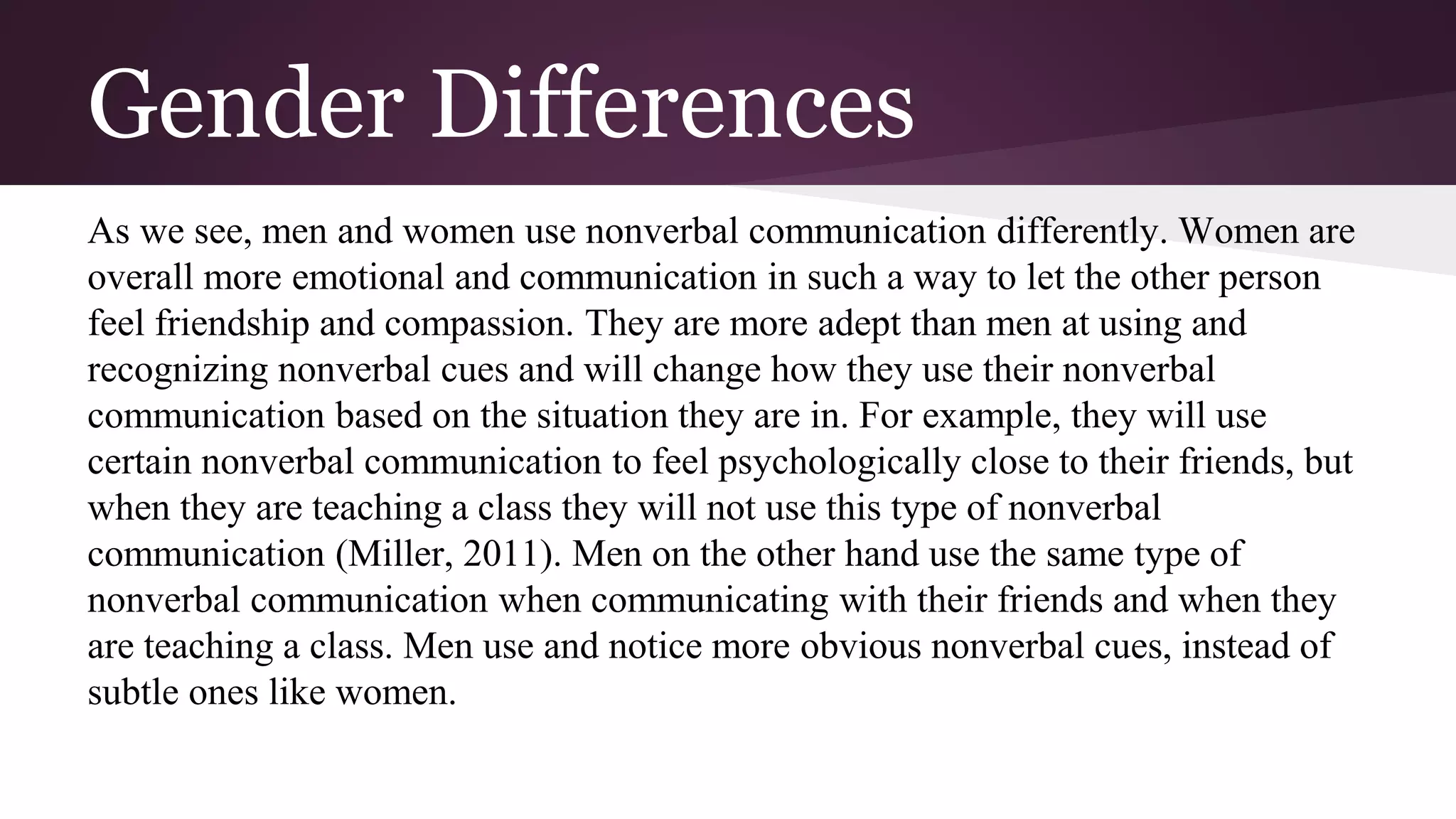 Gender Differences
As we see, men and women use nonverbal communication differently. Women are
overall more emotional and communication in such a way to let the other person
feel friendship and compassion. They are more adept than men at using and
recognizing nonverbal cues and will change how they use their nonverbal
communication based on the situation they are in. For example, they will use
certain nonverbal communication to feel psychologically close to their friends, but
when they are teaching a class they will not use this type of nonverbal
communication (Miller, 2011). Men on the other hand use the same type of
nonverbal communication when communicating with their friends and when they
are teaching a class. Men use and notice more obvious nonverbal cues, instead of
subtle ones like women.
 