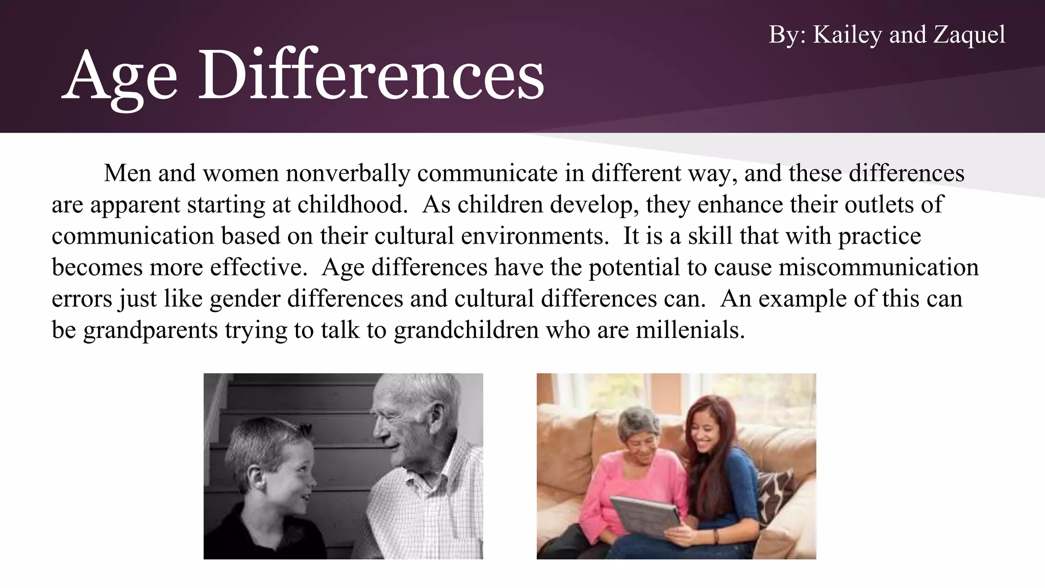 Age Differences
Men and women nonverbally communicate in different way, and these differences
are apparent starting at childhood. As children develop, they enhance their outlets of
communication based on their cultural environments. It is a skill that with practice
becomes more effective. Age differences have the potential to cause miscommunication
errors just like gender differences and cultural differences can. An example of this can
be grandparents trying to talk to grandchildren who are millenials.
By: Kailey and Zaquel
 