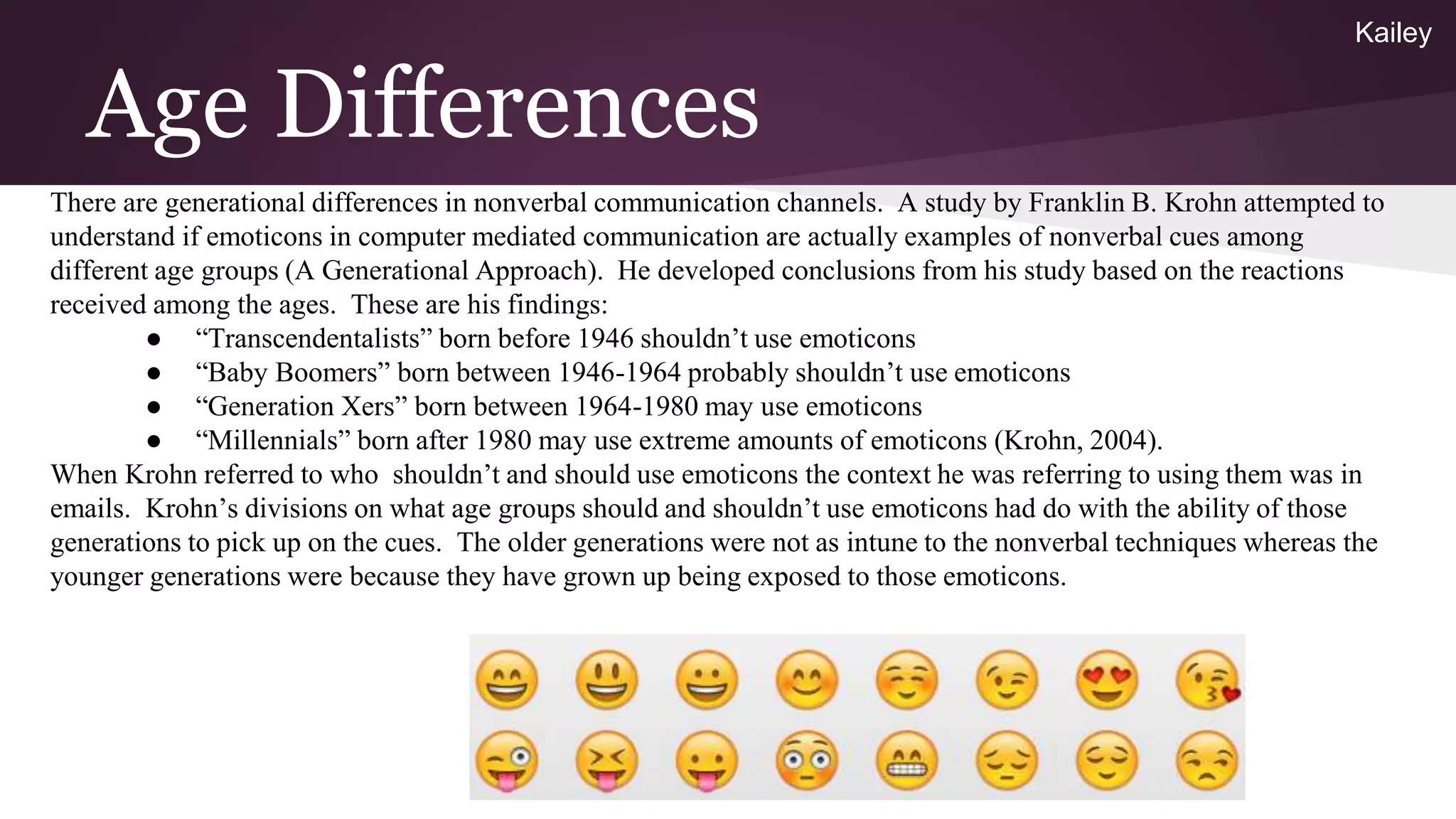Age Differences
There are generational differences in nonverbal communication channels. A study by Franklin B. Krohn attempted to
understand if emoticons in computer mediated communication are actually examples of nonverbal cues among
different age groups (A Generational Approach). He developed conclusions from his study based on the reactions
received among the ages. These are his findings:
● “Transcendentalists” born before 1946 shouldn’t use emoticons
● “Baby Boomers” born between 1946-1964 probably shouldn’t use emoticons
● “Generation Xers” born between 1964-1980 may use emoticons
● “Millennials” born after 1980 may use extreme amounts of emoticons (Krohn, 2004).
When Krohn referred to who shouldn’t and should use emoticons the context he was referring to using them was in
emails. Krohn’s divisions on what age groups should and shouldn’t use emoticons had do with the ability of those
generations to pick up on the cues. The older generations were not as intune to the nonverbal techniques whereas the
younger generations were because they have grown up being exposed to those emoticons.
Kailey
 