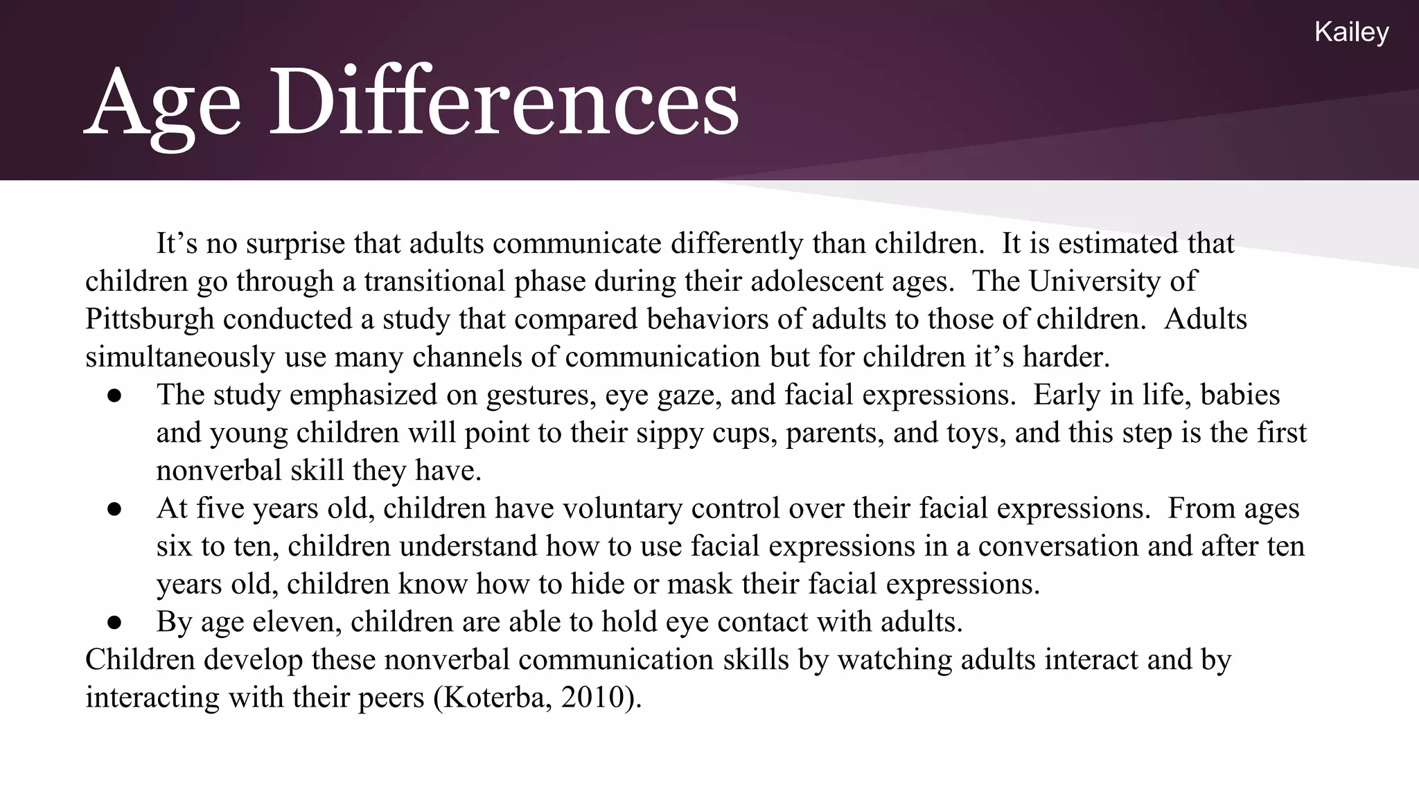 Age Differences
It’s no surprise that adults communicate differently than children. It is estimated that
children go through a transitional phase during their adolescent ages. The University of
Pittsburgh conducted a study that compared behaviors of adults to those of children. Adults
simultaneously use many channels of communication but for children it’s harder.
● The study emphasized on gestures, eye gaze, and facial expressions. Early in life, babies
and young children will point to their sippy cups, parents, and toys, and this step is the first
nonverbal skill they have.
● At five years old, children have voluntary control over their facial expressions. From ages
six to ten, children understand how to use facial expressions in a conversation and after ten
years old, children know how to hide or mask their facial expressions.
● By age eleven, children are able to hold eye contact with adults.
Children develop these nonverbal communication skills by watching adults interact and by
interacting with their peers (Koterba, 2010).
Kailey
 