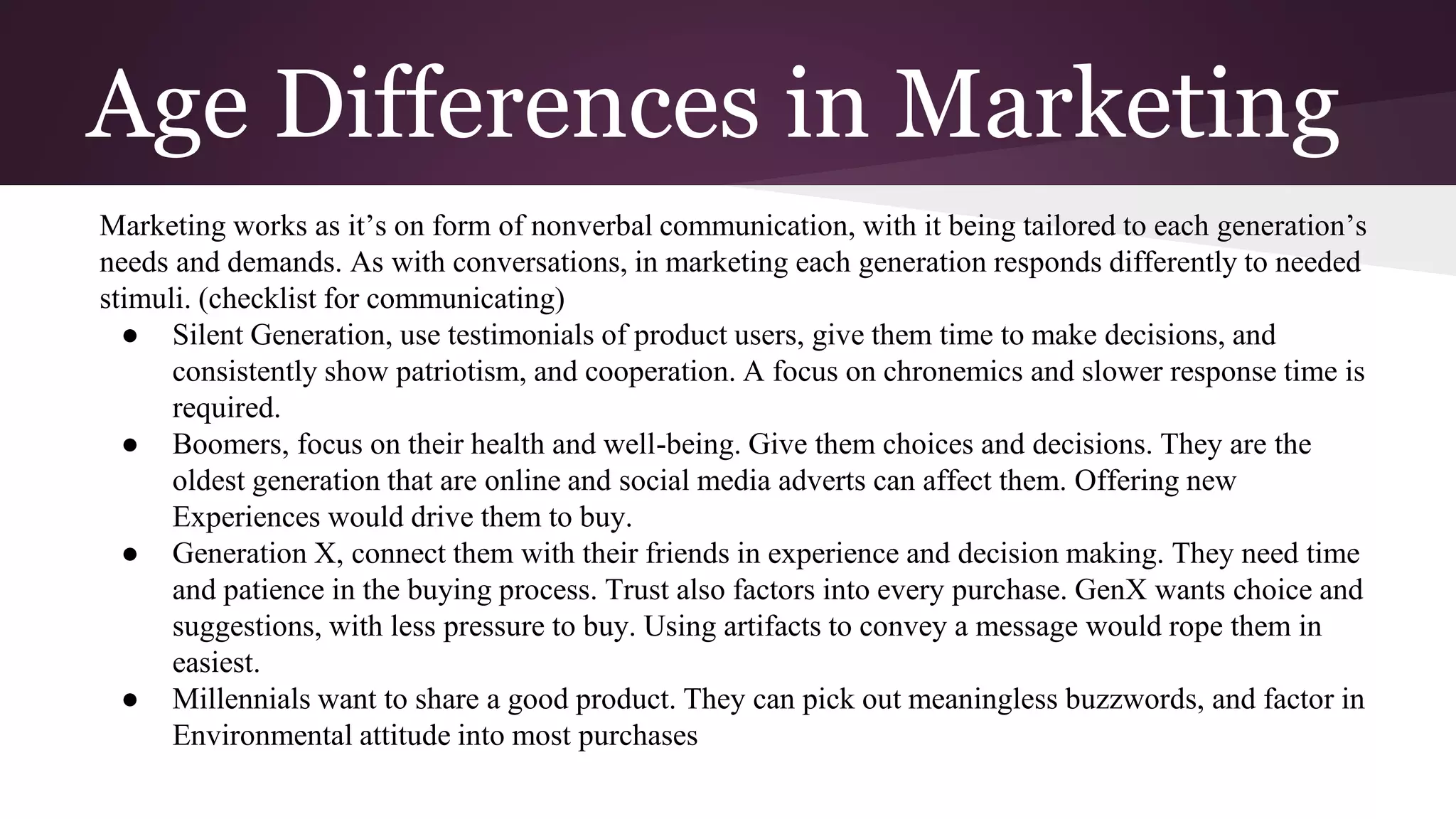 Age Differences in Marketing
Marketing works as it’s on form of nonverbal communication, with it being tailored to each generation’s
needs and demands. As with conversations, in marketing each generation responds differently to needed
stimuli. (checklist for communicating)
● Silent Generation, use testimonials of product users, give them time to make decisions, and
consistently show patriotism, and cooperation. A focus on chronemics and slower response time is
required.
● Boomers, focus on their health and well-being. Give them choices and decisions. They are the
oldest generation that are online and social media adverts can affect them. Offering new
Experiences would drive them to buy.
● Generation X, connect them with their friends in experience and decision making. They need time
and patience in the buying process. Trust also factors into every purchase. GenX wants choice and
suggestions, with less pressure to buy. Using artifacts to convey a message would rope them in
easiest.
● Millennials want to share a good product. They can pick out meaningless buzzwords, and factor in
Environmental attitude into most purchases
 