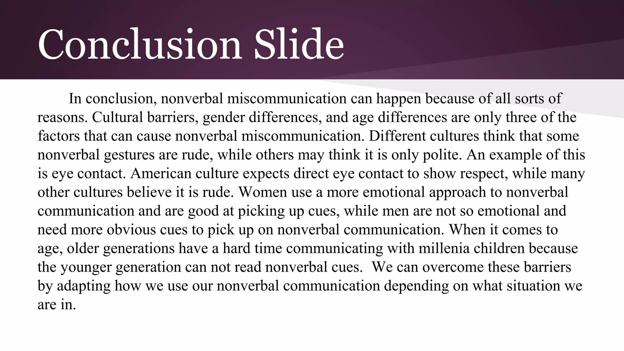 Conclusion Slide
In conclusion, nonverbal miscommunication can happen because of all sorts of
reasons. Cultural barriers, gender differences, and age differences are only three of the
factors that can cause nonverbal miscommunication. Different cultures think that some
nonverbal gestures are rude, while others may think it is only polite. An example of this
is eye contact. American culture expects direct eye contact to show respect, while many
other cultures believe it is rude. Women use a more emotional approach to nonverbal
communication and are good at picking up cues, while men are not so emotional and
need more obvious cues to pick up on nonverbal communication. When it comes to
age, older generations have a hard time communicating with millenia children because
the younger generation can not read nonverbal cues. We can overcome these barriers
by adapting how we use our nonverbal communication depending on what situation we
are in.
 