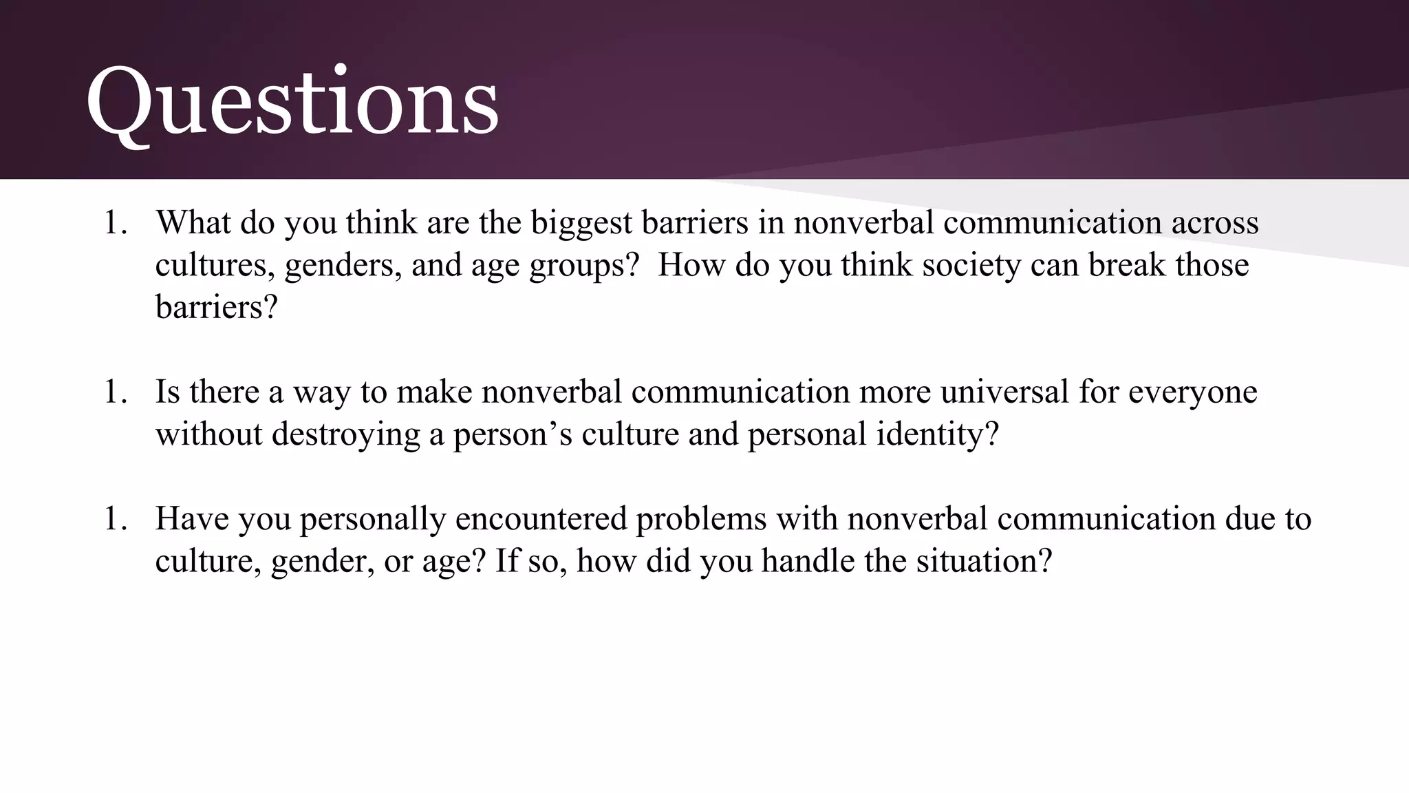 Questions
1. What do you think are the biggest barriers in nonverbal communication across
cultures, genders, and age groups? How do you think society can break those
barriers?
1. Is there a way to make nonverbal communication more universal for everyone
without destroying a person’s culture and personal identity?
1. Have you personally encountered problems with nonverbal communication due to
culture, gender, or age? If so, how did you handle the situation?
 